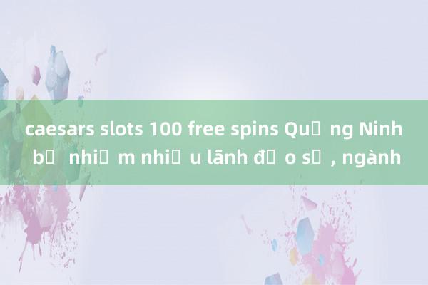 caesars slots 100 free spins Quảng Ninh bổ nhiệm nhiều lãnh đạo sở， ngành