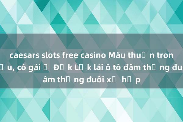 caesars slots free casino Mâu thuẫn trong cuộc nhậu, cô gái ở Đắk Lắk lái ô tô đâm thẳng đuôi xế hộp